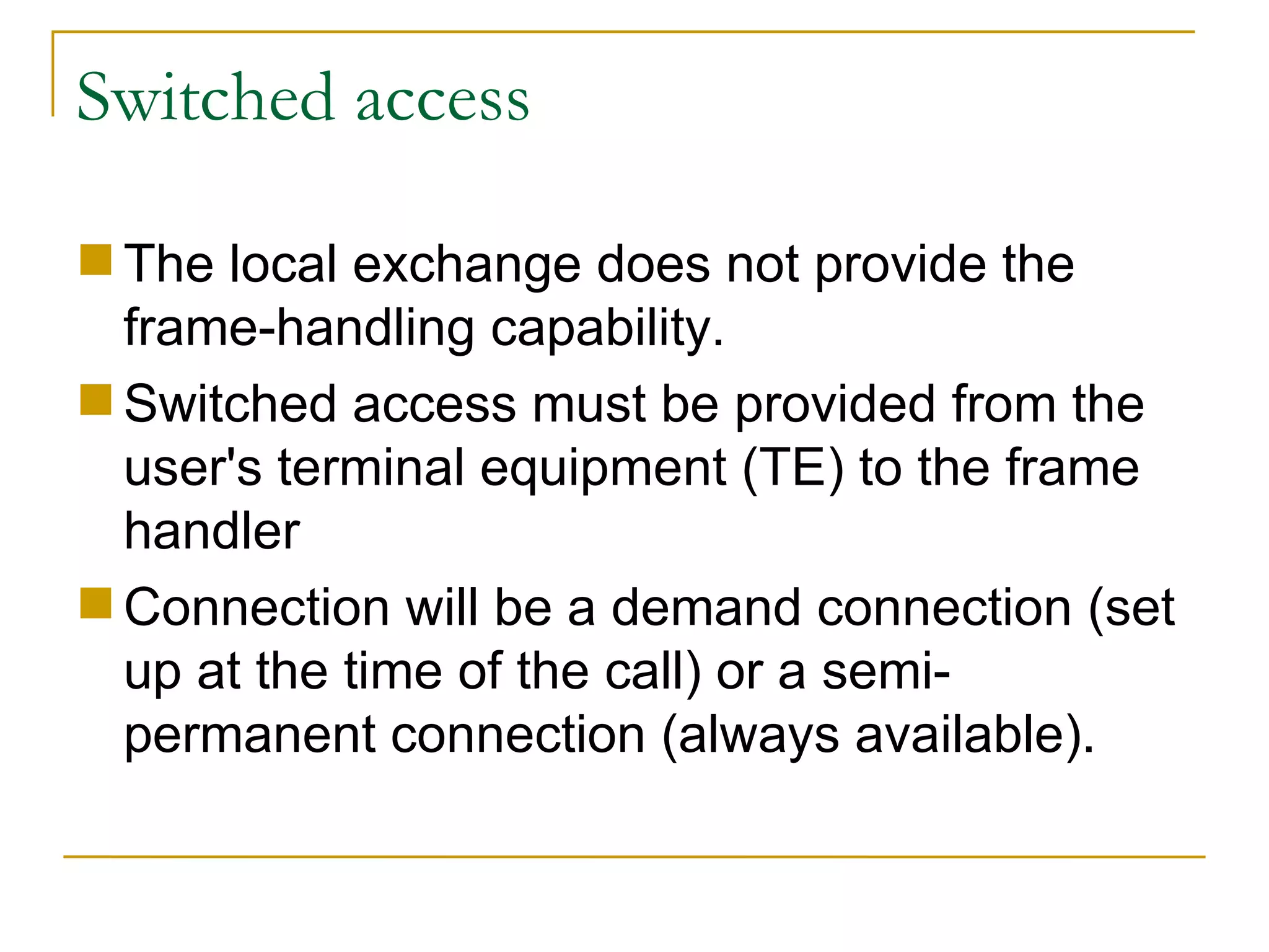 Switched access The local exchange does not provide the frame-handling capability.  Switched access must be provided from the user's terminal equipment (TE) to the frame handler  Connection will be a demand connection (set up at the time of the call) or a semi-permanent connection (always available). 