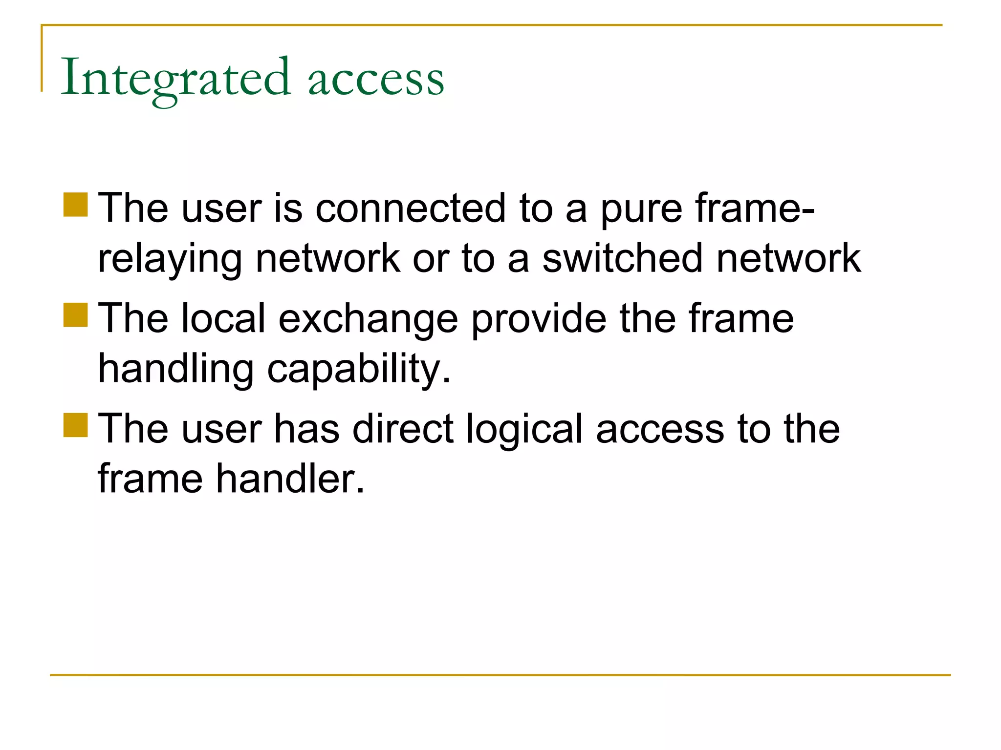 Integrated access The user is connected to a pure frame-relaying network or to a switched network  The local exchange provide the frame handling capability.  The user has direct logical access to the frame handler. 