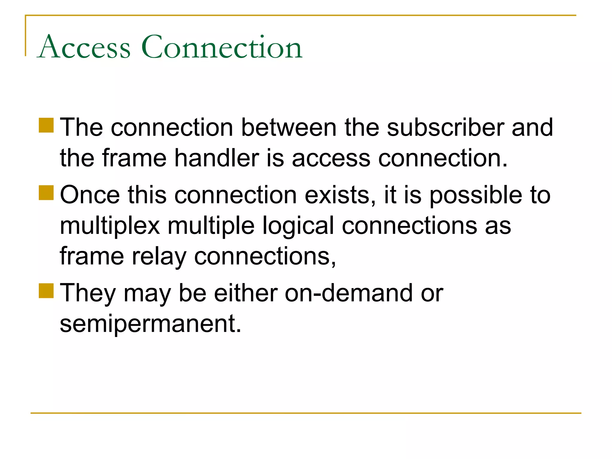 Access Connection The connection between the subscriber and the frame handler is access connection.  Once this connection exists, it is possible to multiplex multiple logical connections as frame relay connections,  They may be either on-demand or semipermanent. 