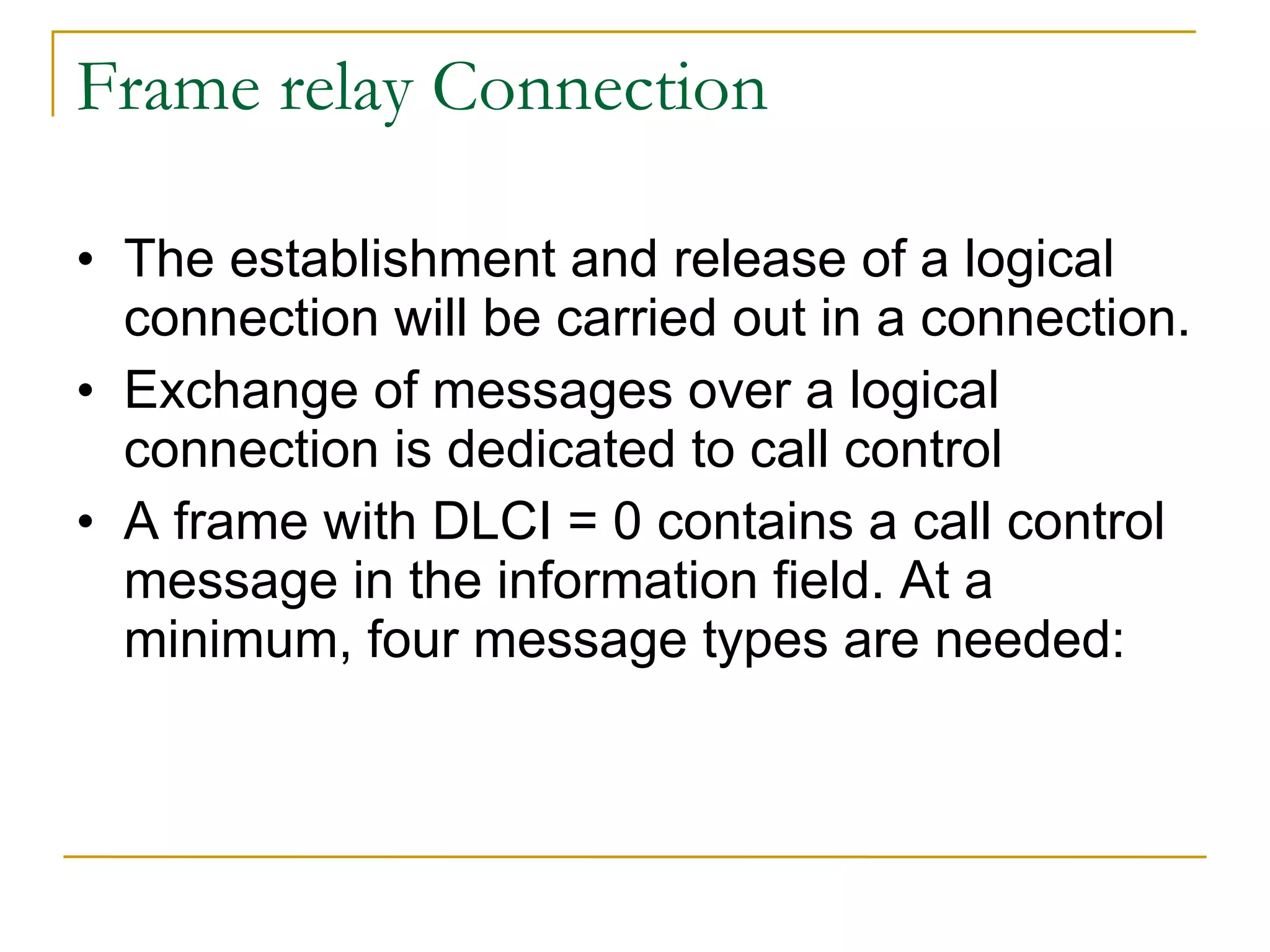 Frame relay Connection The establishment and release of a logical connection will be carried out in a connection. Exchange of messages over a logical connection is dedicated to call control A frame with DLCI = 0 contains a call control message in the information field. At a minimum, four message types are needed:  