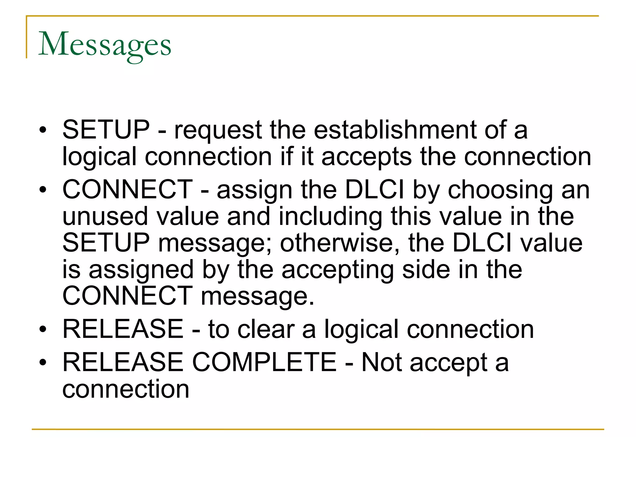 Messages SETUP - request the establishment of a logical connection if it accepts the connection CONNECT - assign the DLCI by choosing an unused value and including this value in the SETUP message; otherwise, the DLCI value is assigned by the accepting side in the CONNECT message. RELEASE - to clear a logical connection RELEASE COMPLETE - Not accept a connection 