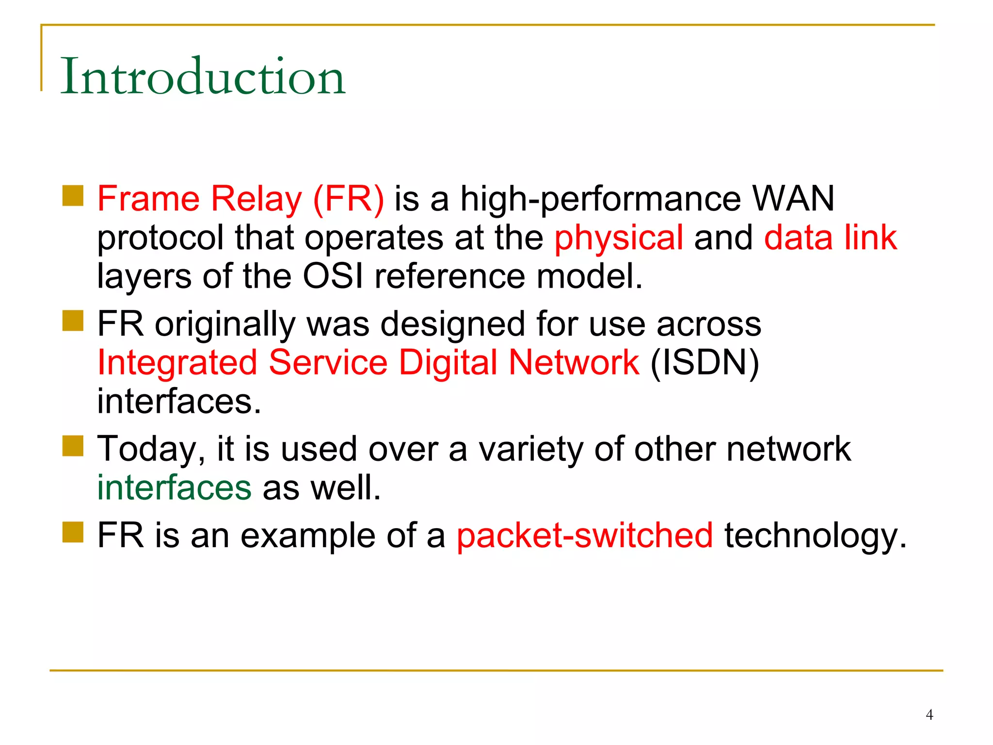 Introduction Frame Relay (FR)  is a high-performance WAN protocol that operates at the  physical  and  data link  layers of the OSI reference model. FR originally was designed for use across  Integrated Service Digital Network  (ISDN) interfaces. Today, it is used over a variety of other network  interfaces  as well. FR is an example of a  packet-switched  technology. 