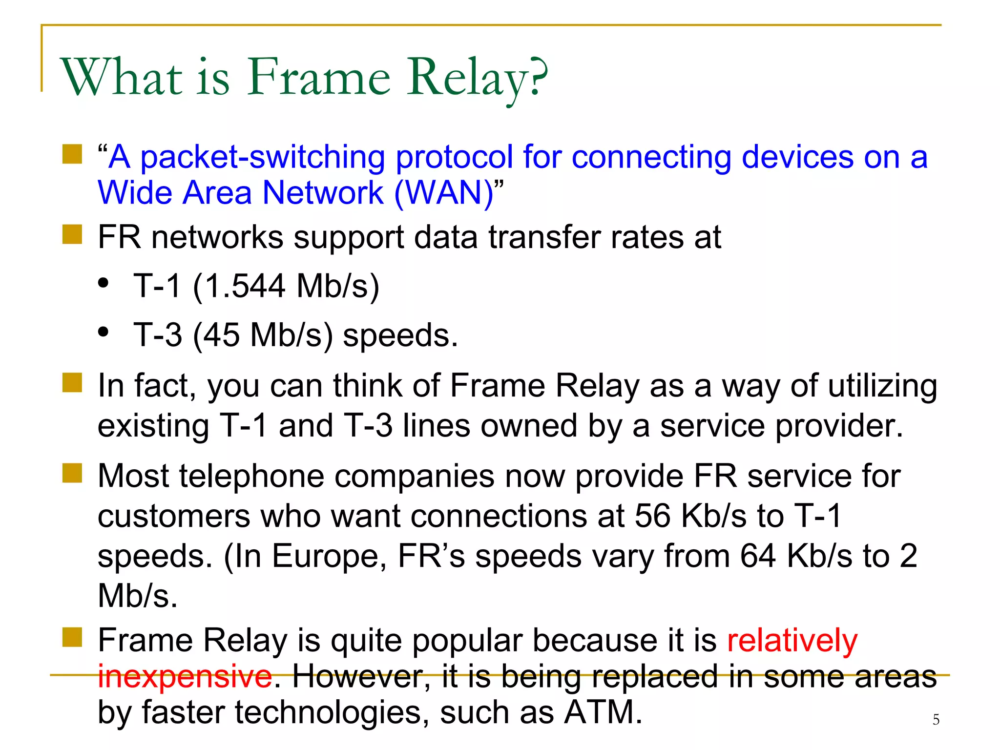 What is Frame Relay? “ A packet-switching protocol for connecting devices on a Wide Area Network (WAN) ”  FR networks support data transfer rates at  T-1 (1.544 Mb/s)  T-3 (45 Mb/s) speeds.  In fact, you can think of Frame Relay as a way of utilizing existing T-1 and T-3 lines owned by a service provider.  Most telephone companies now provide FR service for customers who want connections at 56 Kb/s to T-1 speeds. (In Europe, FR’s speeds vary from 64 Kb/s to 2 Mb/s. Frame Relay is quite popular because it is  relatively inexpensive . However, it is being replaced in some areas by faster technologies, such as ATM.  
