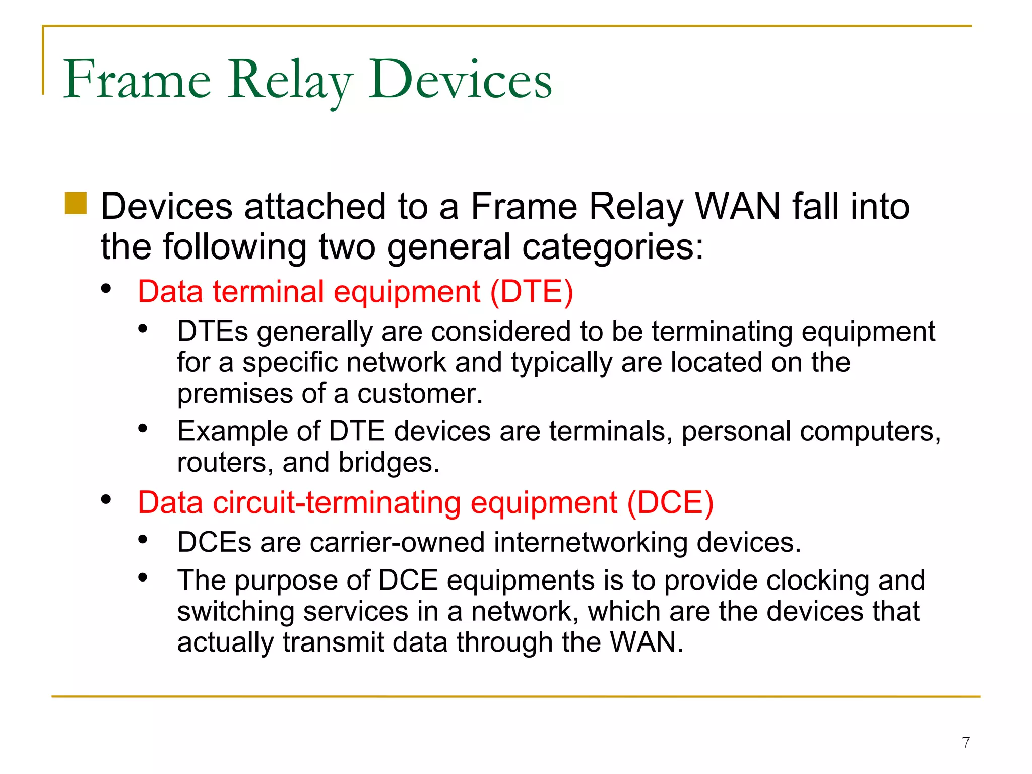 Frame Relay Devices Devices attached to a Frame Relay WAN fall into the following two general categories: Data terminal equipment (DTE) DTEs generally are considered to be terminating equipment for a specific network and typically are located on the premises of a customer. Example of DTE devices are terminals, personal computers, routers, and bridges. Data circuit-terminating equipment (DCE) DCEs are carrier-owned internetworking devices. The purpose of DCE equipments is to provide clocking and switching services in a network, which are the devices that actually transmit data through the WAN. 