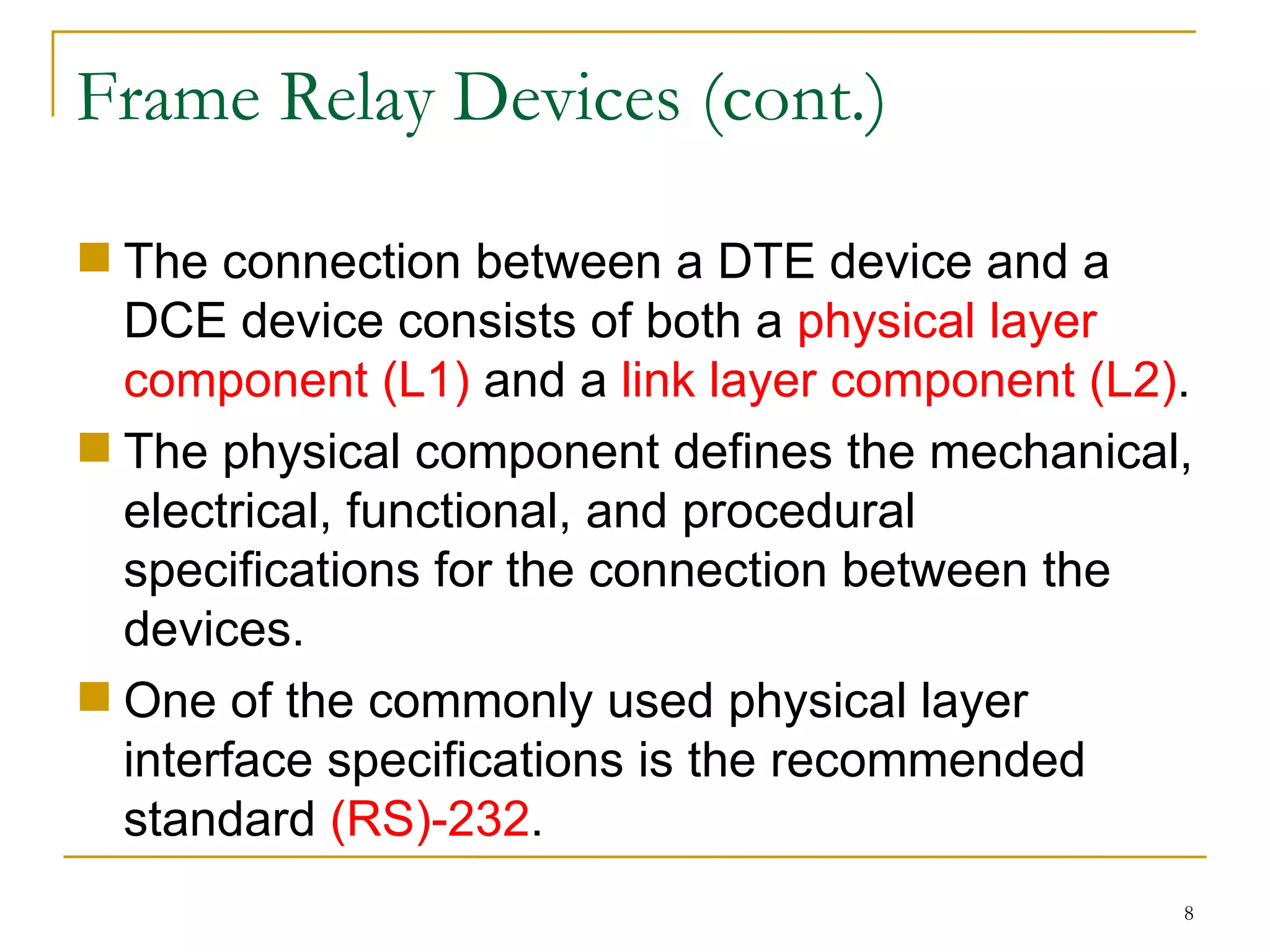 Frame Relay Devices (cont.) The connection between a DTE device and a DCE device consists of both a  physical layer component (L1)  and a  link layer component (L2) . The physical component defines the mechanical, electrical, functional, and procedural specifications for the connection between the devices.  One of the commonly used physical layer interface specifications is the recommended standard  (RS)-232 . 