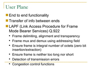 User Plane End to end functionality Transfer of info between ends LAPF (Link Access Procedure for Frame Mode Bearer Services) Q.922 Frame delimiting, alignment and transparency Frame mux and demux using addressing field Ensure frame is integral number of octets (zero bit insertion/extraction) Ensure frame is neither too long nor short Detection of transmission errors Congestion control functions 