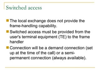 Switched access The local exchange does not provide the frame-handling capability.  Switched access must be provided from the user's terminal equipment (TE) to the frame handler  Connection will be a demand connection (set up at the time of the call) or a semi-permanent connection (always available). 