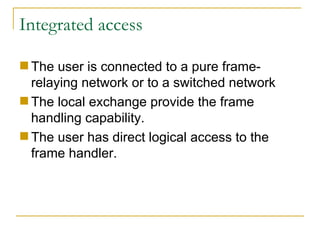 Integrated access The user is connected to a pure frame-relaying network or to a switched network  The local exchange provide the frame handling capability.  The user has direct logical access to the frame handler. 