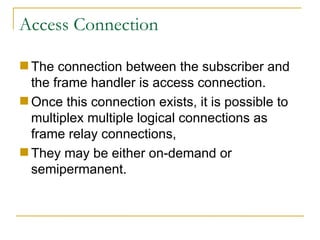 Access Connection The connection between the subscriber and the frame handler is access connection.  Once this connection exists, it is possible to multiplex multiple logical connections as frame relay connections,  They may be either on-demand or semipermanent. 