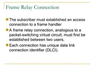 Frame Relay Connection The subscriber must established an access connection to a frame handler A frame relay connection, analogous to a packet-switching virtual circuit, must first be established between two users. Each connection has unique data link connection identifier (DLCI).  