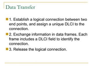 Data Transfer 1. Establish a logical connection between two end points, and assign a unique DLCI to the connection.  2. Exchange information in data frames. Each frame includes a DLCI field to identify the connection.  3. Release the logical connection. 