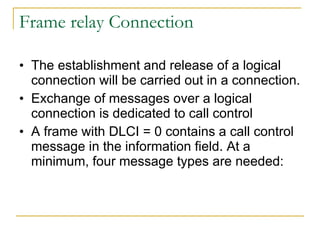 Frame relay Connection The establishment and release of a logical connection will be carried out in a connection. Exchange of messages over a logical connection is dedicated to call control A frame with DLCI = 0 contains a call control message in the information field. At a minimum, four message types are needed:  