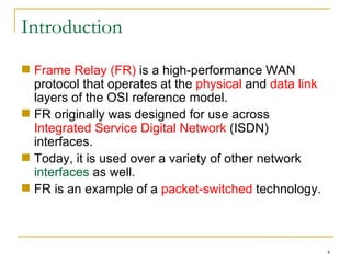 Introduction Frame Relay (FR)  is a high-performance WAN protocol that operates at the  physical  and  data link  layers of the OSI reference model. FR originally was designed for use across  Integrated Service Digital Network  (ISDN) interfaces. Today, it is used over a variety of other network  interfaces  as well. FR is an example of a  packet-switched  technology. 