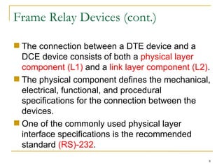 Frame Relay Devices (cont.) The connection between a DTE device and a DCE device consists of both a  physical layer component (L1)  and a  link layer component (L2) . The physical component defines the mechanical, electrical, functional, and procedural specifications for the connection between the devices.  One of the commonly used physical layer interface specifications is the recommended standard  (RS)-232 . 