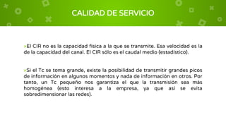 CALIDAD DE SERVICIO
×El CIR no es la capacidad física a la que se transmite. Esa velocidad es la
de la capacidad del canal. El CIR sólo es el caudal medio (estadístico).
×Si el Tc se toma grande, existe la posibilidad de transmitir grandes picos
de información en algunos momentos y nada de información en otros. Por
tanto, un Tc pequeño nos garantiza el que la transmisión sea más
homogénea (esto interesa a la empresa, ya que así se evita
sobredimensionar las redes).
 