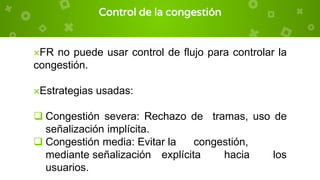 Control de la congestión
×FR no puede usar control de flujo para controlar la
congestión.
×Estrategias usadas:
 Congestión severa: Rechazo de tramas, uso de
señalización implícita.
 Congestión media: Evitar la congestión,
mediante señalización explícita hacia los
usuarios.
 