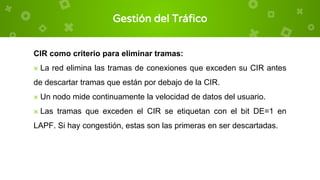 Gestión del Tráfico
CIR como criterio para eliminar tramas:
× La red elimina las tramas de conexiones que exceden su CIR antes
de descartar tramas que están por debajo de la CIR.
× Un nodo mide continuamente la velocidad de datos del usuario.
× Las tramas que exceden el CIR se etiquetan con el bit DE=1 en
LAPF. Si hay congestión, estas son las primeras en ser descartadas.
 
