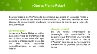 ¿Que es Frame Relay?
Es un protocolo de WAN de alto desempeño que opera en las capas físicas y
de enlace de datos del modelo de referencia OSI, Así como también es una
técnica de comunicación mediante retransmisión de tramas para redes de
circuito virtual.
¿Se Utiliza para?
La técnica Frame Relay se utiliza
para un servicio de transmisión de
voz y datos a alta velocidad que
permite la interconexión de redes
de área local separadas
geográficamente a un coste
menor.
¿En que consiste?
En una forma simplificada de
tecnología de conmutación de
paquetes que transmite una variedad
de tamaños de tramas o marcos
(“frames”) para datos, perfecto para la
transmisión de grandes cantidades de
datos.
 