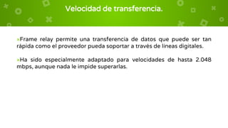 Velocidad de transferencia.
×Frame relay permite una transferencia de datos que puede ser tan
rápida como el proveedor pueda soportar a través de líneas digitales.
×Ha sido especialmente adaptado para velocidades de hasta 2.048
mbps, aunque nada le impide superarlas.
 