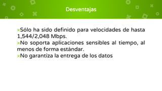 Desventajas
×Sólo ha sido definido para velocidades de hasta
1,544/2,048 Mbps.
×No soporta aplicaciones sensibles al tiempo, al
menos de forma estándar.
×No garantiza la entrega de los datos
 