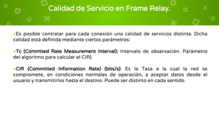 Calidad de Servicio en Frame Relay.
×Es posible contratar para cada conexión una calidad de servicios distinta. Dicha
calidad está definida mediante ciertos parámetros:
×Tc (Commited Rate Measurement Interval): Intervalo de observación. Parámetro
del algoritmo para calcular el CIR).
×CIR (Committed Information Rate) (bits/s): Es la Tasa a la cual la red se
compromete, en condiciones normales de operación, a aceptar datos desde el
usuario y transmitirlos hasta el destino. Puede ser distinto en cada sentido.
 