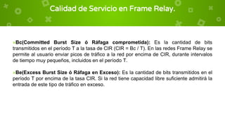 Calidad de Servicio en Frame Relay.
×Bc(Committed Burst Size ó Ráfaga comprometida): Es la cantidad de bits
transmitidos en el período T a la tasa de CIR (CIR = Bc / T). En las redes Frame Relay se
permite al usuario enviar picos de tráfico a la red por encima de CIR, durante intervalos
de tiempo muy pequeños, incluidos en el período T.
×Be(Excess Burst Size ó Ráfaga en Exceso): Es la cantidad de bits transmitidos en el
período T por encima de la tasa CIR. Si la red tiene capacidad libre suficiente admitirá la
entrada de este tipo de tráfico en exceso.
 