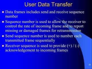 22
User Data Transfer
 Data frames includes send and receive sequence
number
 Sequence number is used to allow the receiver to
control the rate of incoming frame and to report
missing or damaged frames for retransmission
 Send sequence number is used to number each
transmitted frame sequentially
 Receiver sequence is used to provide (+) / (-)
acknowledgement to incoming frames
 