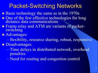 3
Packet-Switching Networks
 Basic technology the same as in the 1970s
 One of the few effective technologies for long
distance data communications
 Frame relay and ATM are variants of packet-
switching
 Advantages:
– flexibility, resource sharing, robust, responsive
 Disadvantages:
– Time delays in distributed network, overhead
penalties
– Need for routing and congestion control
 