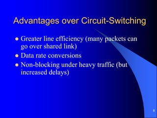 8
Advantages over Circuit-Switching
 Greater line efficiency (many packets can
go over shared link)
 Data rate conversions
 Non-blocking under heavy traffic (but
increased delays)
 