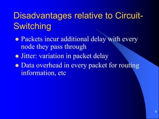 9
Disadvantages relative to Circuit-
Switching
 Packets incur additional delay with every
node they pass through
 Jitter: variation in packet delay
 Data overhead in every packet for routing
information, etc
 