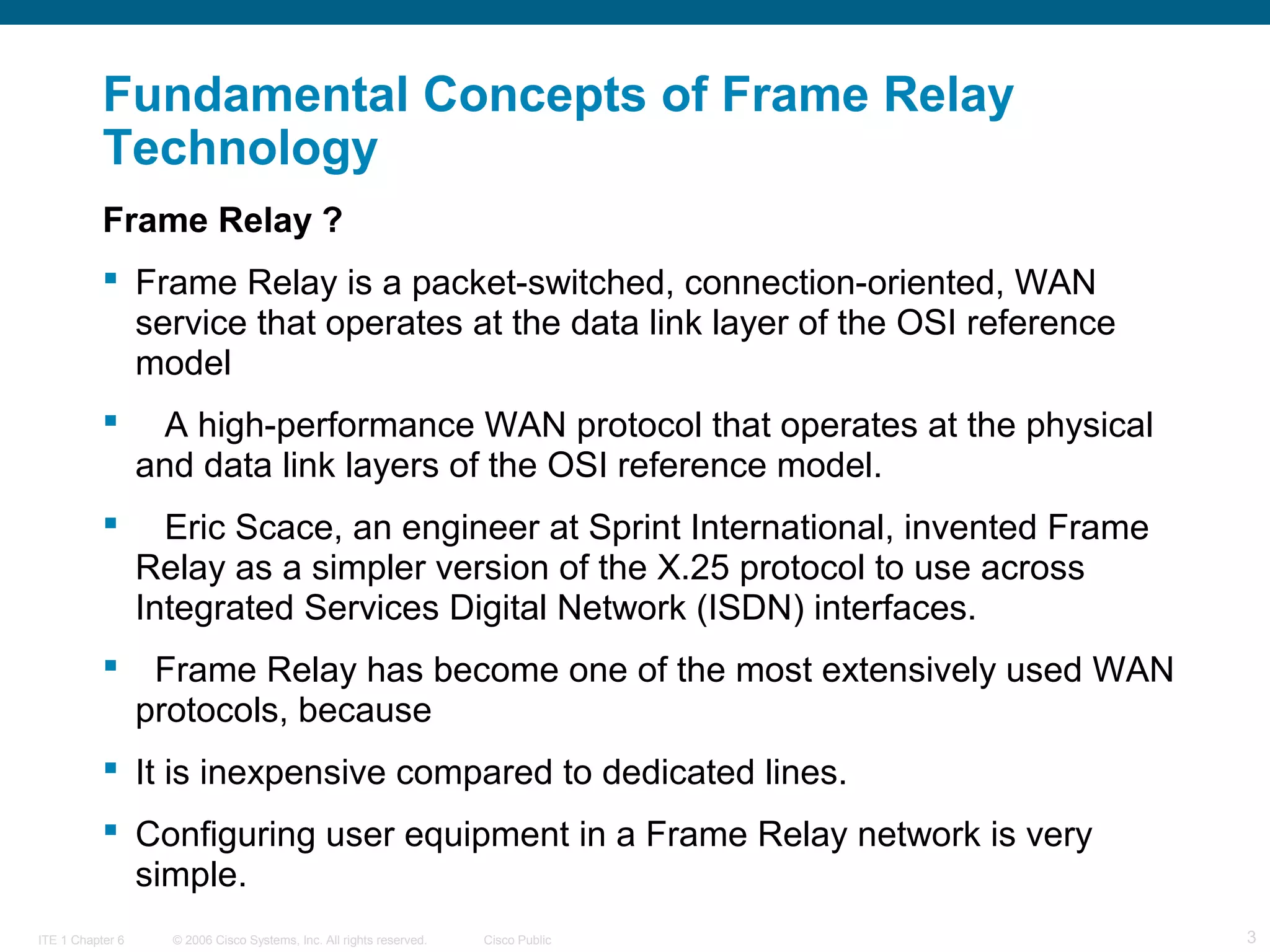© 2006 Cisco Systems, Inc. All rights reserved. Cisco PublicITE 1 Chapter 6 3
Fundamental Concepts of Frame Relay
Technology
Frame Relay ?
 Frame Relay is a packet-switched, connection-oriented, WAN
service that operates at the data link layer of the OSI reference
model
 A high-performance WAN protocol that operates at the physical
and data link layers of the OSI reference model.
 Eric Scace, an engineer at Sprint International, invented Frame
Relay as a simpler version of the X.25 protocol to use across
Integrated Services Digital Network (ISDN) interfaces.
 Frame Relay has become one of the most extensively used WAN
protocols, because
 It is inexpensive compared to dedicated lines.
 Configuring user equipment in a Frame Relay network is very
simple.
 