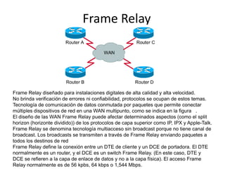 FrameRelay FrameRelay diseñado para instalaciones digitales de alta calidad y alta velocidad.  No brinda verificación de errores ni confiabilidad, protocolos se ocupan de estos temas.    Tecnología de comunicación de datos conmutada por paquetes que permite conectar múltiples dispositivos de red en una WAN multipunto, como se indica en la figura   .  El diseño de las WAN FrameRelay puede afectar determinados aspectos (como el splithorizon (horizonte dividido)) de los protocolos de capa superior como IP, IPX y Apple-Talk. FrameRelay se denomina tecnología multiacceso sin broadcast porque no tiene canal de broadcast. Los broadcasts se transmiten a través de FrameRelay enviando paquetes a todos los destinos de red  FrameRelay define la conexión entre un DTE de cliente y un DCE de portadora. El DTE normalmente es un router, y el DCE es un switchFrameRelay. (En este caso, DTE y DCE se refieren a la capa de enlace de datos y no a la capa física). El acceso FrameRelay normalmente es de 56 kpbs, 64 kbps o 1,544 Mbps. 