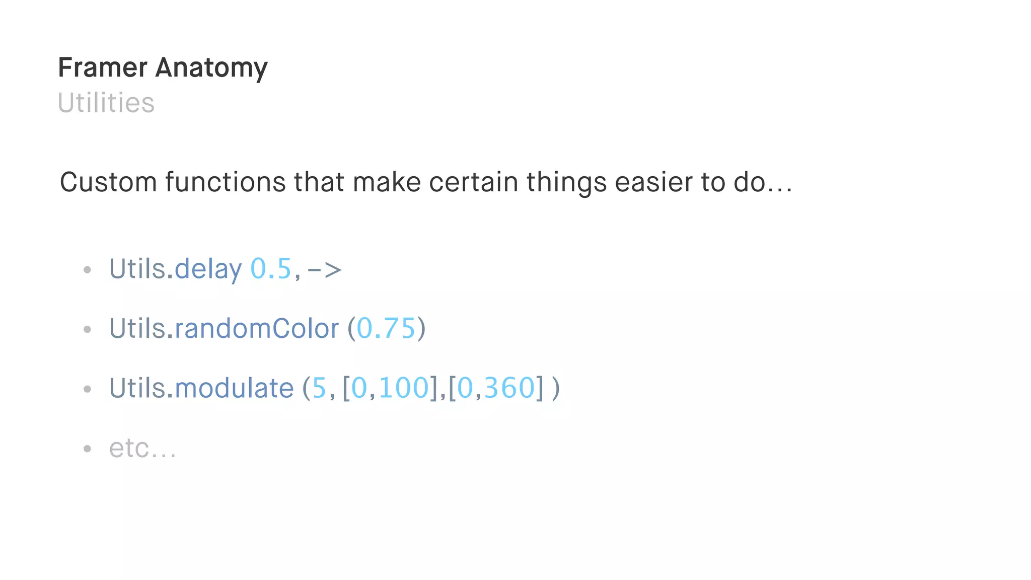 Framer Anatomy
Utilities
Custom functions that make certain things easier to do…
• Utils.delay 0.5, ->
• Utils.randomColor (0.75)
• Utils.modulate (5, [0,100],[0,360] )
• etc…
 