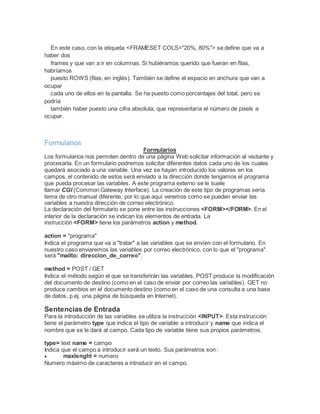 En este caso, con la etiqueta <FRAMESET COLS="20%, 80%"> se define que va a
haber dos
frames y que van a ir en columnas. Si hubiéramos querido que fueran en filas,
habríamos
puesto ROWS (filas, en inglés). También se define el espacio en anchura que van a
ocupar
cada uno de ellos en la pantalla. Se ha puesto como porcentajes del total, pero se
podría
también haber puesto una cifra absoluta, que representaría el número de pixels a
ocupar.
Formularios
Formularios
Los formularios nos permiten dentro de una página Web solicitar información al visitante y
procesarla. En un formulario podremos solicitar diferentes datos cada uno de los cuales
quedará asociado a una variable. Una vez se hayan introducido los valores en los
campos, el contenido de estos será enviado a la dirección donde tengamos el programa
que pueda procesar las variables. A este programa externo se le suele
llamar CGI (Common Gateway Interface). La creación de este tipo de programas sería
tema de otro manual diferente, por lo que aquí veremos como se pueden enviar las
variables a nuestra dirección de correo electrónico.
La declaración del formulario se pone entre las instrucciones <FORM></FORM>. En el
interior de la declaración se indican los elementos de entrada. La
instrucción <FORM> tiene los parámetros action y method.
action = "programa"
Indica el programa que va a "tratar" a las variables que se envíen con el formulario. En
nuestro caso enviaremos las variables por correo electrónico, con lo que el "programa"
será "mailto: direccion_de_correo".
method = POST / GET
Indica el método según el que se transferirán las variables. POST produce la modificación
del documento de destino (como en el caso de enviar por correo las variables). GET no
produce cambios en el documento destino (como en el caso de una consulta a una base
de datos, p.ej. una página de búsqueda en Internet).
Sentencias de Entrada
Para la introducción de las variables se utiliza la instrucción <INPUT>. Esta instrucción
tiene el parámetro type que indica el tipo de variable a introducir y name que indica el
nombre que se le dará al campo. Cada tipo de variable tiene sus propios parámetros.
type= text name = campo
Indica que el campo a introducir será un texto. Sus parámetros son :
 maxlenght = numero
Numero máximo de caracteres a introducir en el campo.
 