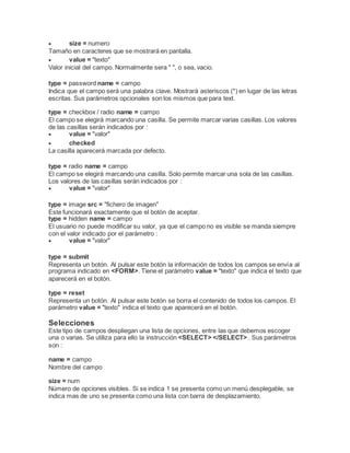  size = numero
Tamaño en caracteres que se mostrará en pantalla.
 value = "texto"
Valor inicial del campo. Normalmente sera " ", o sea, vacio.
type = password name = campo
Indica que el campo será una palabra clave. Mostrará asteriscos (*) en lugar de las letras
escritas. Sus parámetros opcionales son los mismos que para text.
type = checkbox / radio name = campo
El campo se elegirá marcando una casilla. Se permite marcar varias casillas. Los valores
de las casillas serán indicados por :
 value = "valor"
 checked
La casilla aparecerá marcada por defecto.
type = radio name = campo
El campo se elegirá marcando una casilla. Solo permite marcar una sola de las casillas.
Los valores de las casillas serán indicados por :
 value = "valor"
type = image src = "fichero de imagen"
Este funcionará exactamente que el botón de aceptar.
type = hidden name = campo
El usuario no puede modificar su valor, ya que el campo no es visible se manda siempre
con el valor indicado por el parámetro :
 value = "valor"
type = submit
Representa un botón. Al pulsar este botón la información de todos los campos se envía al
programa indicado en <FORM>. Tiene el parámetro value = "texto" que indica el texto que
aparecerá en el botón.
type = reset
Representa un botón. Al pulsar este botón se borra el contenido de todos los campos. El
parámetro value = "texto" indica el texto que aparecerá en el botón.
Selecciones
Este tipo de campos despliegan una lista de opciones, entre las que debemos escoger
una o varias. Se utiliza para ello la instrucción <SELECT> </SELECT> . Sus parámetros
son :
name = campo
Nombre del campo
size = num
Número de opciones visibles. Si se indica 1 se presenta como un menú desplegable, se
indica mas de uno se presenta como una lista con barra de desplazamiento.
 