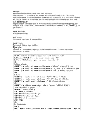 multiple
Permite seleccionar mas de un valor para el campo.
Las diferentes opciones de la lista se indican con la instrucción <OPTION>. Esta
instrucción puede incluir el párametro selected para indicar cual es la opcion por defecto.
En caso de que no se especifique, se tomara por defecto la primera opción de la lista.
Areas de texto
Representa un campo de texto de múltiples líneas. Normalmente se utiliza para que se
incluyan en el comentarios. La instrucción usada es <TEXTAREA> </TEXTAREA>, y sus
parámetros :
name = campo
Nombre del campo.
cols = num.
Numero de columnas de texto visibles.
rows = num.
Numero de filas de texto visibles.
Ejemplo:
Veamos a continuación un ejemplo de formulario utilizando todas las formas de
introducción de datos.
<FORM action = "mailto:lokeitor@hotmail.com" method = post >
Tu Nombre:<INPUT type = text name = nombre size = 30 >
Tu Clave: <INPUT type = password name = clave size = 8 >
<P>
Archivos a Enviar:
<INPUT type = checkbox name = archivo value = "Manual" > Manual de Html
<INPUT type = checkbox name = archivo value = "Gif_Cons" > Gif Construction SET
<INPUT type = checkbox name = archivo value = "Help" > Archivo de Ayuda
<P>
Tu Edad :
<INPUT type = radio name = edad value = "-20" > Menos de 20 años
<INPUT type = radio name = edad value = "20-40" > Entre 20 y 40 años
<INPUT type = radio name = edad value = "+40" > Mas de 40 años
<P>
<INPUT type = hidden name = lugar value = "Manual De HTML UDA" >
Como encontraste mi página :
<SELECT name = donde >
<OPTION>De casualidad
<OPTION>Por el buscador Google
<OPTION>Por el buscador Lycos
<OPTION>Me la comentaron
</SELECT>
<P>
Tus Comentarios:
<BR>
<TEXTAREA name = comentario rows = 5 cols = 40 wrap = virtual ></TEXTAREA>
 