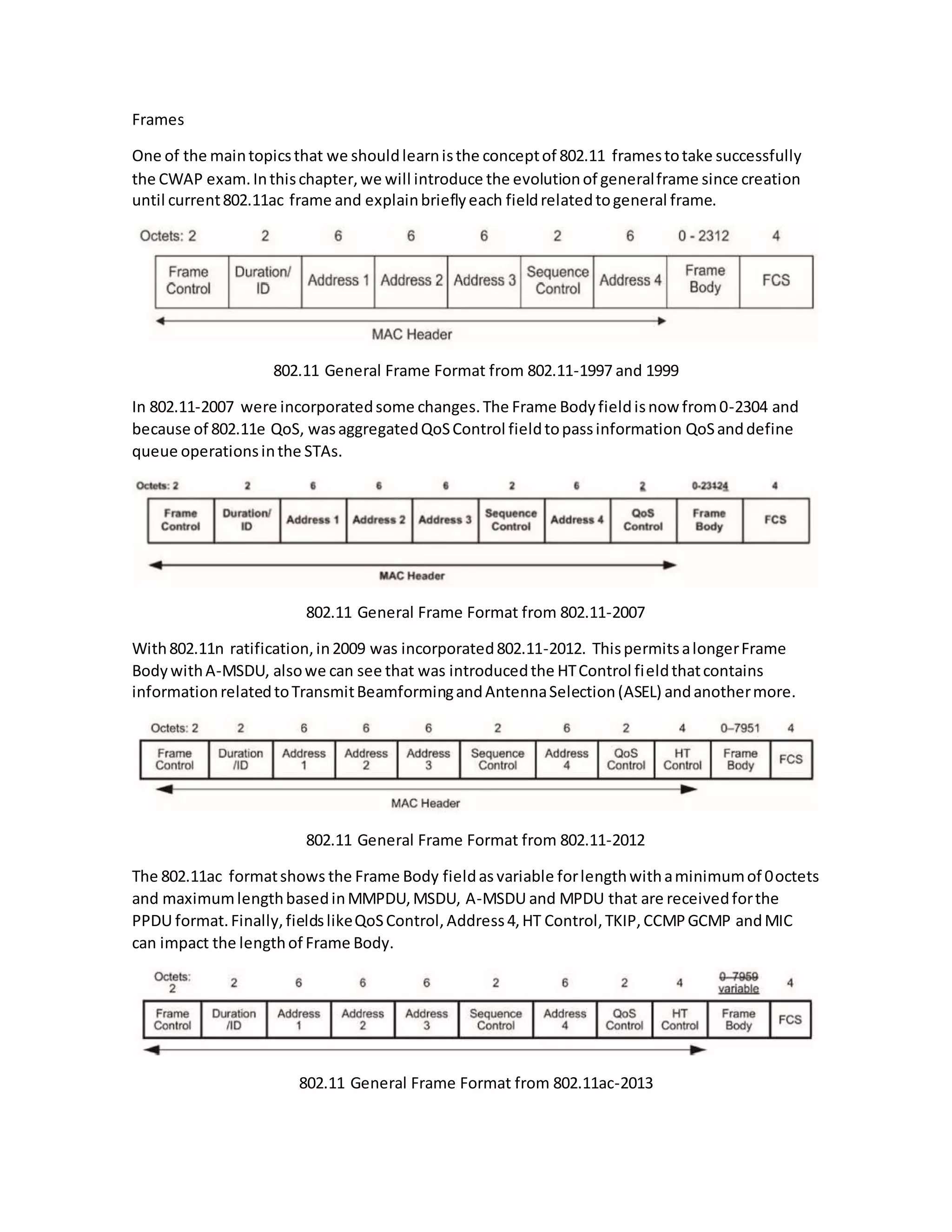 Frames
One of the maintopicsthat we shouldlearnisthe conceptof 802.11 framestotake successfully
the CWAP exam.Inthischapter,we will introduce the evolutionof generalframe since creation
until current802.11ac frame and explainbrieflyeach fieldrelatedtogeneral frame.
802.11 General Frame Format from 802.11-1997 and 1999
In 802.11-2007 were incorporatedsome changes.The Frame Bodyfieldisnow from0-2304 and
because of 802.11e QoS, wasaggregatedQoSControl fieldtopassinformation QoSanddefine
queue operationsinthe STAs.
802.11 General Frame Format from 802.11-2007
With802.11n ratification,in2009 was incorporated802.11-2012. ThispermitsalongerFrame
BodywithA-MSDU, alsowe can see that was introducedthe HTControl fieldthatcontains
informationrelatedtoTransmitBeamformingandAntennaSelection(ASEL) andanothermore.
802.11 General Frame Format from 802.11-2012
The 802.11ac formatshows the Frame Body fieldas variable forlengthwithaminimumof 0octets
and maximumlengthbasedinMMPDU,MSDU, A-MSDU and MPDU that are receivedforthe
PPDU format.Finally,fieldslikeQoSControl,Address4,HT Control,TKIP,CCMPGCMP andMIC
can impact the lengthof Frame Body.
802.11 General Frame Format from 802.11ac-2013
 