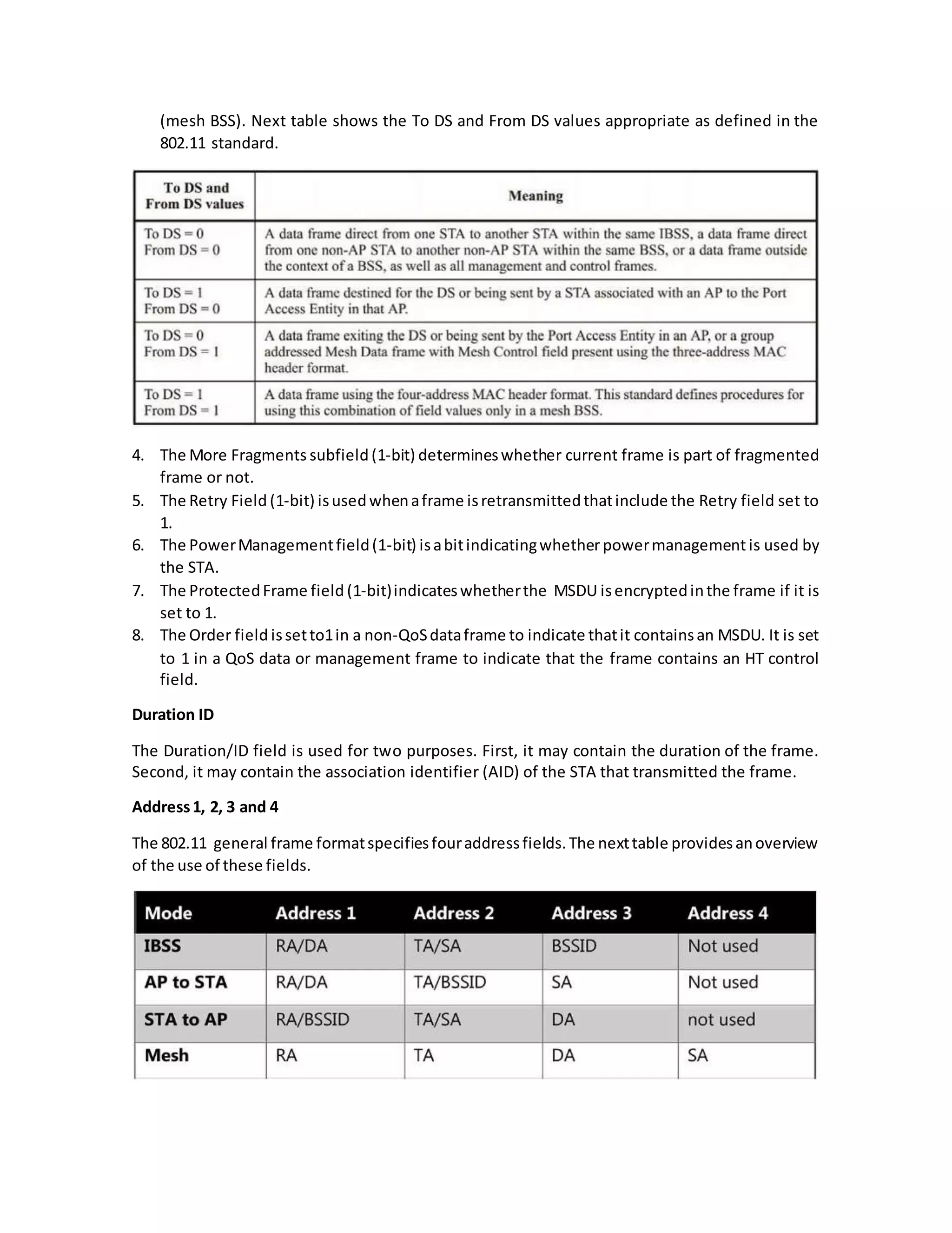 (mesh BSS). Next table shows the To DS and From DS values appropriate as defined in the
802.11 standard.
4. The More Fragments subfield (1-bit) determineswhether current frame is part of fragmented
frame or not.
5. The Retry Field (1-bit) isusedwhenaframe isretransmittedthatinclude the Retry field set to
1.
6. The PowerManagementfield(1-bit) isabitindicatingwhetherpowermanagement is used by
the STA.
7. The ProtectedFrame field (1-bit)indicateswhetherthe MSDU isencryptedinthe frame if it is
set to 1.
8. The Order field issetto1in a non-QoSdataframe to indicate thatit containsan MSDU. It is set
to 1 in a QoS data or management frame to indicate that the frame contains an HT control
field.
Duration ID
The Duration/ID field is used for two purposes. First, it may contain the duration of the frame.
Second, it may contain the association identifier (AID) of the STA that transmitted the frame.
Address1, 2, 3 and 4
The 802.11 general frame formatspecifiesfouraddressfields.The nexttable providesanoverview
of the use of these fields.
 