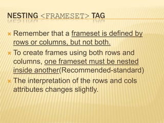 NESTING <FRAMESET> TAG
 Remember that a frameset is defined by
rows or columns, but not both.
 To create frames using both rows and
columns, one frameset must be nested
inside another(Recommended-standard)
 The interpretation of the rows and cols
attributes changes slightly.
 