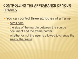 CONTROLLING THE APPEARANCE OF YOUR
FRAMES
 You can control three attributes of a frame:
 scroll bars
 the size of the margin between the source
document and the frame border
 whether or not the user is allowed to change the
size of the frame
 