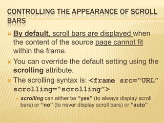 CONTROLLING THE APPEARANCE OF SCROLL
BARS
 By default, scroll bars are displayed when
the content of the source page cannot fit
within the frame.
 You can override the default setting using the
scrolling attribute.
 The scrolling syntax is: <frame src=“URL”
scrolling=“scrolling”>
 scrolling can either be “yes” (to always display scroll
bars) or “no” (to never display scroll bars) or “auto”
 