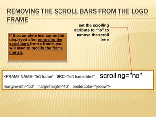 REMOVING THE SCROLL BARS FROM THE LOGO
FRAME
If the complete text cannot be
displayed after removing the
scroll bars from a frame, you
will need to modify the frame
margin.
<FRAME NAME="left frame“ SRC="left frame.html" scrolling="no"
marginwidth="50“ marginheight="40“ bordercolor="yellow">
set the scrolling
attribute to “no” to
remove the scroll
bars
 