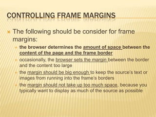 CONTROLLING FRAME MARGINS
 The following should be consider for frame
margins:
 the browser determines the amount of space between the
content of the page and the frame border
 occasionally, the browser sets the margin between the border
and the content too large
 the margin should be big enough to keep the source’s text or
images from running into the frame’s borders
 the margin should not take up too much space, because you
typically want to display as much of the source as possible
 