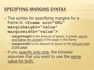SPECIFYING MARGINS SYNTAX
 The syntax for specifying margins for a
frame is: <frame src=“URL”
marginheight=“value”
marginwidth=“value”>
 marginheight is the amount of space, in pixels, above
and below the content of the page in the frame
 marginwidth is the amount of space to the left and right
of the page
 If you specify only one, the browser
assumes that you want to use the same
value for both.
 