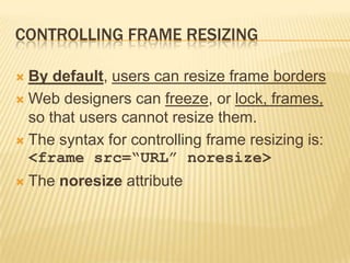CONTROLLING FRAME RESIZING
 By default, users can resize frame borders
 Web designers can freeze, or lock, frames,
so that users cannot resize them.
 The syntax for controlling frame resizing is:
<frame src=“URL” noresize>
 The noresize attribute
 