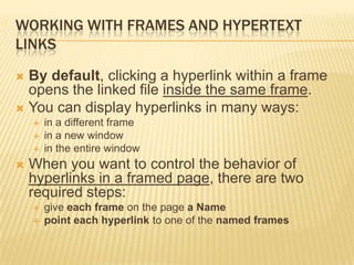 WORKING WITH FRAMES AND HYPERTEXT
LINKS
 By default, clicking a hyperlink within a frame
opens the linked file inside the same frame.
 You can display hyperlinks in many ways:
 in a different frame
 in a new window
 in the entire window
 When you want to control the behavior of
hyperlinks in a framed page, there are two
required steps:
 give each frame on the page a Name
 point each hyperlink to one of the named frames
 