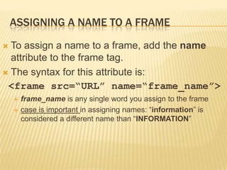 ASSIGNING A NAME TO A FRAME
 To assign a name to a frame, add the name
attribute to the frame tag.
 The syntax for this attribute is:
<frame src=“URL” name=“frame_name”>
 frame_name is any single word you assign to the frame
 case is important in assigning names: “information” is
considered a different name than “INFORMATION”
 