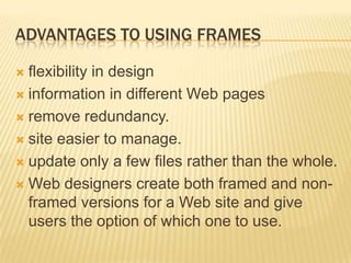 ADVANTAGES TO USING FRAMES
 flexibility in design
 information in different Web pages
 remove redundancy.
 site easier to manage.
 update only a few files rather than the whole.
 Web designers create both framed and non-
framed versions for a Web site and give
users the option of which one to use.
 