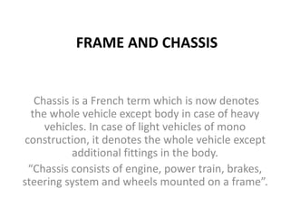FRAME AND CHASSIS
Chassis is a French term which is now denotes
the whole vehicle except body in case of heavy
vehicles. In case of light vehicles of mono
construction, it denotes the whole vehicle except
additional fittings in the body.
“Chassis consists of engine, power train, brakes,
steering system and wheels mounted on a frame”.
 