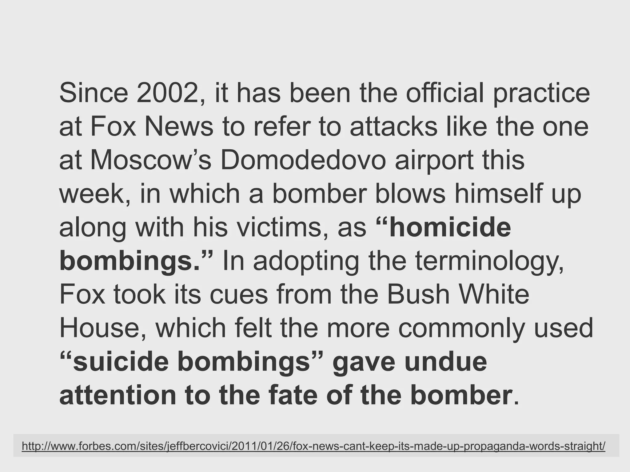 Since 2002, it has been the official practice
      at Fox News to refer to attacks like the one
      at Moscow’s Domodedovo airport this
      week, in which a bomber blows himself up
      along with his victims, as “homicide
      bombings.” In adopting the terminology,
      Fox took its cues from the Bush White
      House, which felt the more commonly used
      “suicide bombings” gave undue
      attention to the fate of the bomber.
http://www.forbes.com/sites/jeffbercovici/2011/01/26/fox-news-cant-keep-its-made-up-propaganda-words-straight/
 